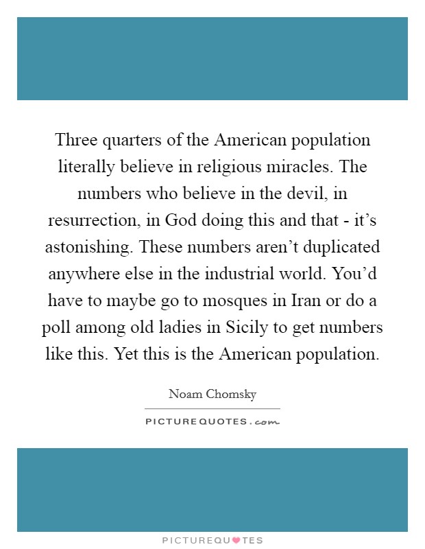 Three quarters of the American population literally believe in religious miracles. The numbers who believe in the devil, in resurrection, in God doing this and that - it's astonishing. These numbers aren't duplicated anywhere else in the industrial world. You'd have to maybe go to mosques in Iran or do a poll among old ladies in Sicily to get numbers like this. Yet this is the American population Picture Quote #1