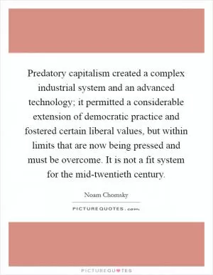 Predatory capitalism created a complex industrial system and an advanced technology; it permitted a considerable extension of democratic practice and fostered certain liberal values, but within limits that are now being pressed and must be overcome. It is not a fit system for the mid-twentieth century Picture Quote #1