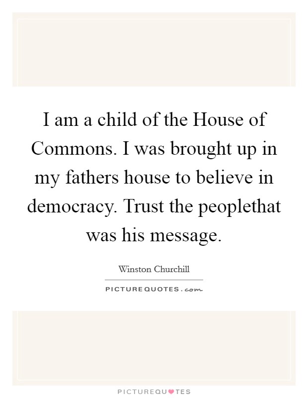 I am a child of the House of Commons. I was brought up in my fathers house to believe in democracy. Trust the peoplethat was his message Picture Quote #1