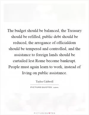 The budget should be balanced, the Treasury should be refilled, public debt should be reduced, the arrogance of officialdom should be tempered and controlled, and the assistance to foreign lands should be curtailed lest Rome become bankrupt. People must again learn to work, instead of living on public assistance Picture Quote #1