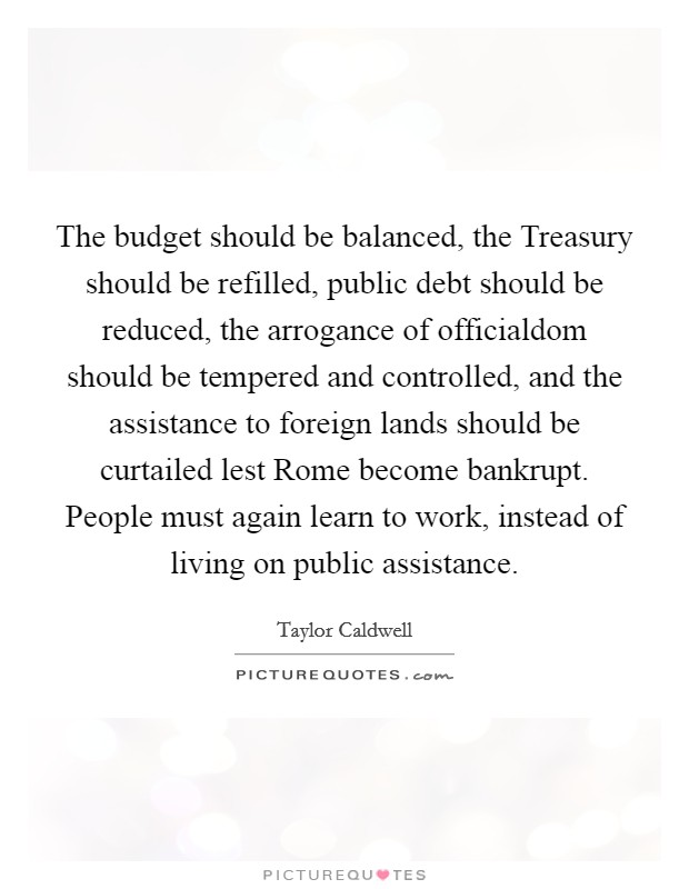 The budget should be balanced, the Treasury should be refilled, public debt should be reduced, the arrogance of officialdom should be tempered and controlled, and the assistance to foreign lands should be curtailed lest Rome become bankrupt. People must again learn to work, instead of living on public assistance Picture Quote #1