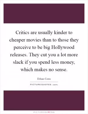 Critics are usually kinder to cheaper movies than to those they perceive to be big Hollywood releases. They cut you a lot more slack if you spend less money, which makes no sense Picture Quote #1