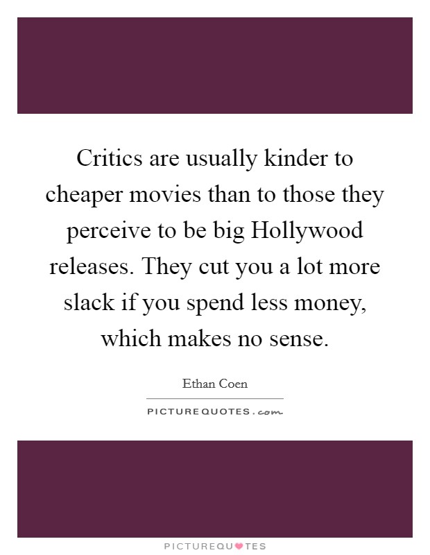 Critics are usually kinder to cheaper movies than to those they perceive to be big Hollywood releases. They cut you a lot more slack if you spend less money, which makes no sense Picture Quote #1