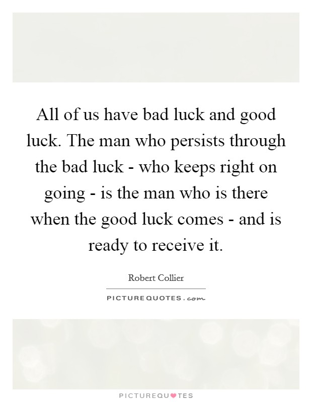 All of us have bad luck and good luck. The man who persists through the bad luck - who keeps right on going - is the man who is there when the good luck comes - and is ready to receive it Picture Quote #1