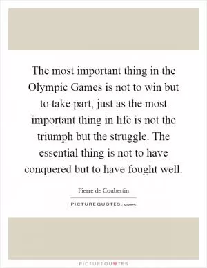 The most important thing in the Olympic Games is not to win but to take part, just as the most important thing in life is not the triumph but the struggle. The essential thing is not to have conquered but to have fought well Picture Quote #1