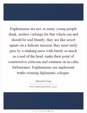 Euphemisms are not, as many young people think, useless verbiage for that which can and should be said bluntly; they are like secret agents on a delicate mission, they must airily pass by a stinking mess with barely so much as a nod of the head, make their point of constructive criticism and continue on in calm forbearance. Euphemisms are unpleasant truths wearing diplomatic cologne Picture Quote #1