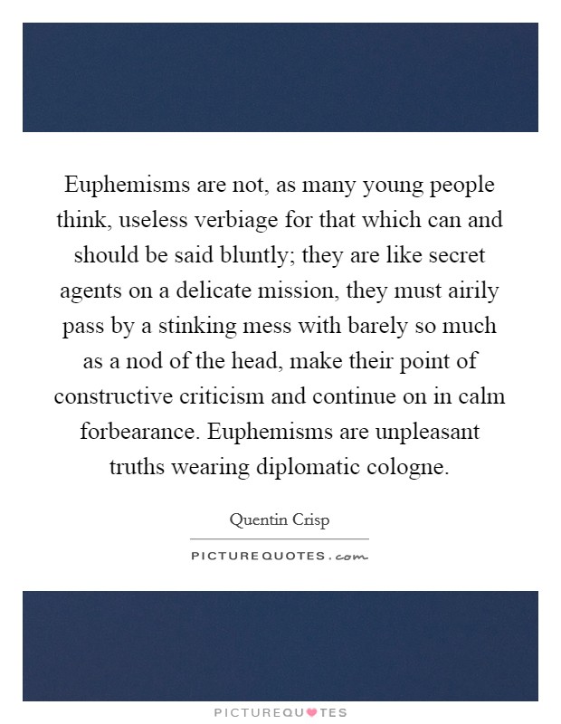 Euphemisms are not, as many young people think, useless verbiage for that which can and should be said bluntly; they are like secret agents on a delicate mission, they must airily pass by a stinking mess with barely so much as a nod of the head, make their point of constructive criticism and continue on in calm forbearance. Euphemisms are unpleasant truths wearing diplomatic cologne Picture Quote #1