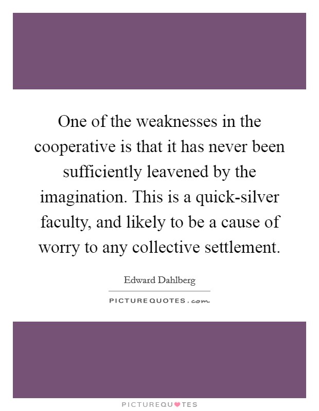 One of the weaknesses in the cooperative is that it has never been sufficiently leavened by the imagination. This is a quick-silver faculty, and likely to be a cause of worry to any collective settlement Picture Quote #1