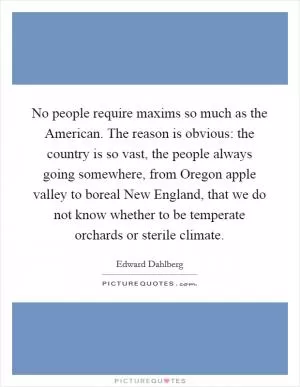 No people require maxims so much as the American. The reason is obvious: the country is so vast, the people always going somewhere, from Oregon apple valley to boreal New England, that we do not know whether to be temperate orchards or sterile climate Picture Quote #1