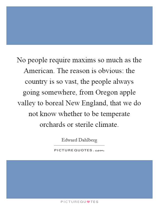 No people require maxims so much as the American. The reason is obvious: the country is so vast, the people always going somewhere, from Oregon apple valley to boreal New England, that we do not know whether to be temperate orchards or sterile climate Picture Quote #1