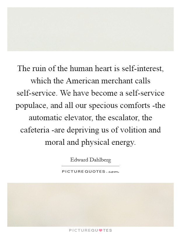 The ruin of the human heart is self-interest, which the American merchant calls self-service. We have become a self-service populace, and all our specious comforts -the automatic elevator, the escalator, the cafeteria -are depriving us of volition and moral and physical energy Picture Quote #1