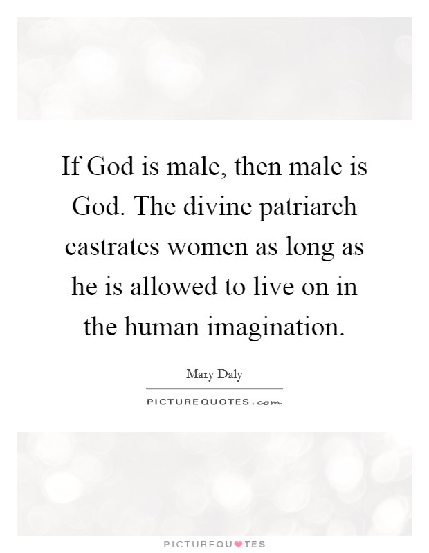 If God is male, then male is God. The divine patriarch castrates women as long as he is allowed to live on in the human imagination Picture Quote #1