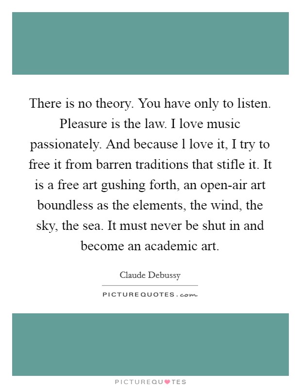 There is no theory. You have only to listen. Pleasure is the law. I love music passionately. And because l love it, I try to free it from barren traditions that stifle it. It is a free art gushing forth, an open-air art boundless as the elements, the wind, the sky, the sea. It must never be shut in and become an academic art Picture Quote #1