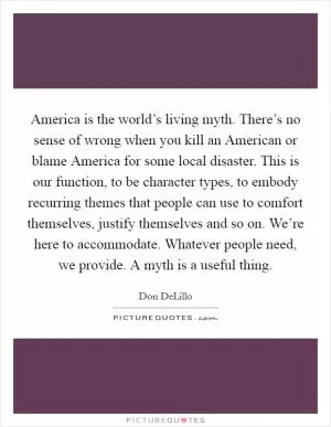 America is the world’s living myth. There’s no sense of wrong when you kill an American or blame America for some local disaster. This is our function, to be character types, to embody recurring themes that people can use to comfort themselves, justify themselves and so on. We’re here to accommodate. Whatever people need, we provide. A myth is a useful thing Picture Quote #1