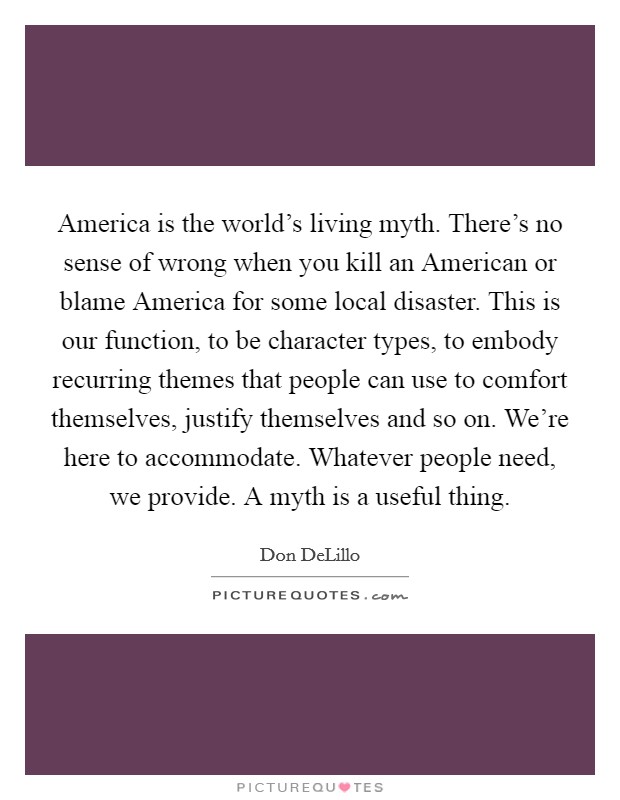 America is the world's living myth. There's no sense of wrong when you kill an American or blame America for some local disaster. This is our function, to be character types, to embody recurring themes that people can use to comfort themselves, justify themselves and so on. We're here to accommodate. Whatever people need, we provide. A myth is a useful thing Picture Quote #1