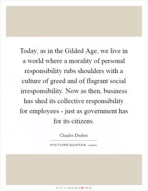 Today, as in the Gilded Age, we live in a world where a morality of personal responsibility rubs shoulders with a culture of greed and of flagrant social irresponsibility. Now as then, business has shed its collective responsibility for employees - just as government has for its citizens Picture Quote #1
