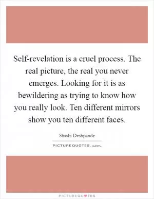 Self-revelation is a cruel process. The real picture, the real you never emerges. Looking for it is as bewildering as trying to know how you really look. Ten different mirrors show you ten different faces Picture Quote #1