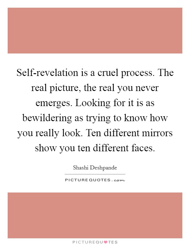 Self-revelation is a cruel process. The real picture, the real you never emerges. Looking for it is as bewildering as trying to know how you really look. Ten different mirrors show you ten different faces Picture Quote #1