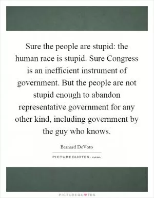 Sure the people are stupid: the human race is stupid. Sure Congress is an inefficient instrument of government. But the people are not stupid enough to abandon representative government for any other kind, including government by the guy who knows Picture Quote #1