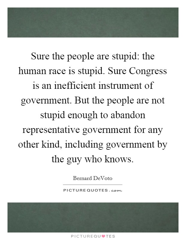 Sure the people are stupid: the human race is stupid. Sure Congress is an inefficient instrument of government. But the people are not stupid enough to abandon representative government for any other kind, including government by the guy who knows Picture Quote #1