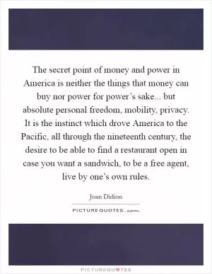 The secret point of money and power in America is neither the things that money can buy nor power for power’s sake... but absolute personal freedom, mobility, privacy. It is the instinct which drove America to the Pacific, all through the nineteenth century, the desire to be able to find a restaurant open in case you want a sandwich, to be a free agent, live by one’s own rules Picture Quote #1
