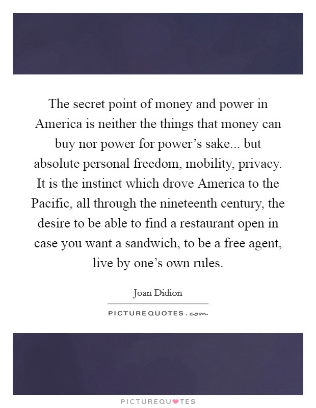 The secret point of money and power in America is neither the things that money can buy nor power for power's sake... but absolute personal freedom, mobility, privacy. It is the instinct which drove America to the Pacific, all through the nineteenth century, the desire to be able to find a restaurant open in case you want a sandwich, to be a free agent, live by one's own rules Picture Quote #1