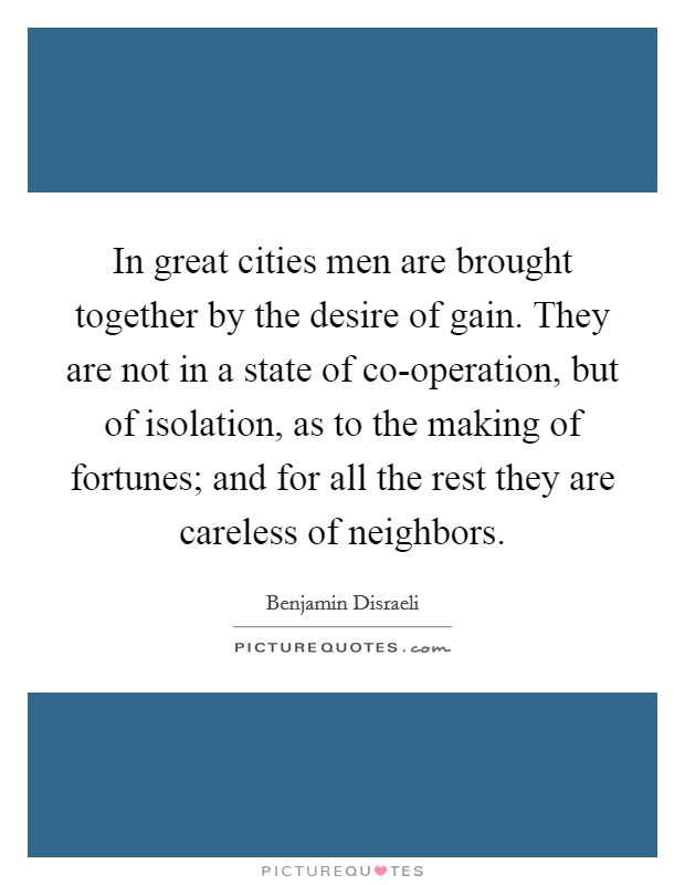 In great cities men are brought together by the desire of gain. They are not in a state of co-operation, but of isolation, as to the making of fortunes; and for all the rest they are careless of neighbors Picture Quote #1