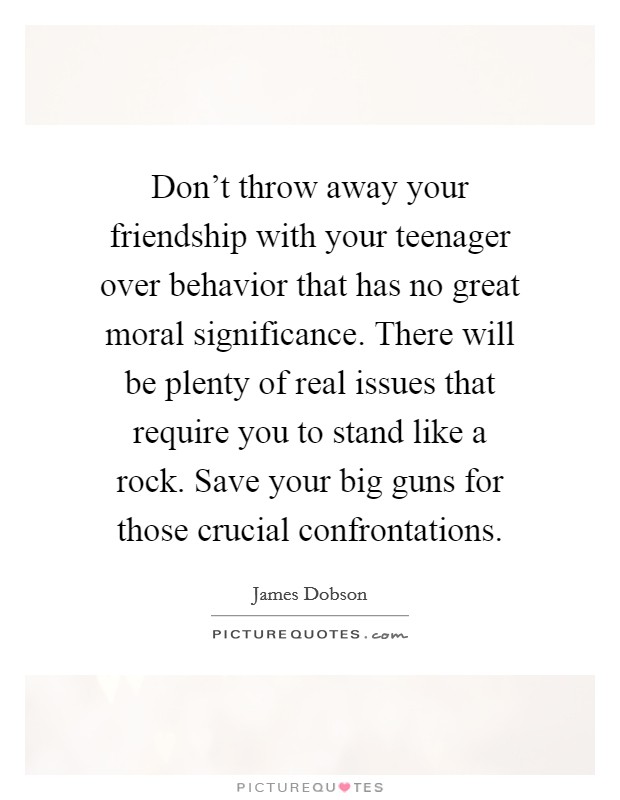 Don't throw away your friendship with your teenager over behavior that has no great moral significance. There will be plenty of real issues that require you to stand like a rock. Save your big guns for those crucial confrontations Picture Quote #1