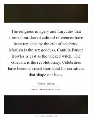 The religious imagery and fairytales that formed our shared cultural references have been replaced by the cult of celebrity. Marilyn is the sex goddess, Camilla Parker Bowles is cast as the wicked witch, Che Guevara is the revolutionary. Celebrities have become visual shorthand for narratives that shape our lives Picture Quote #1