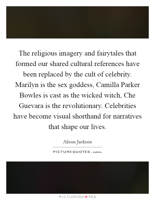 The religious imagery and fairytales that formed our shared cultural references have been replaced by the cult of celebrity. Marilyn is the sex goddess, Camilla Parker Bowles is cast as the wicked witch, Che Guevara is the revolutionary. Celebrities have become visual shorthand for narratives that shape our lives Picture Quote #1