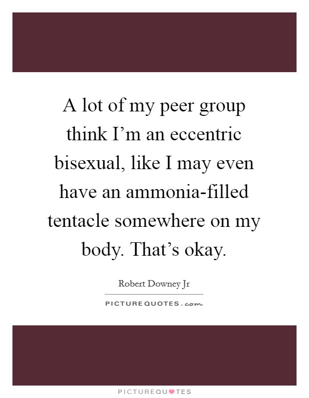 A lot of my peer group think I'm an eccentric bisexual, like I may even have an ammonia-filled tentacle somewhere on my body. That's okay Picture Quote #1