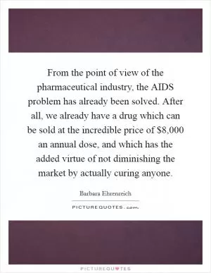 From the point of view of the pharmaceutical industry, the AIDS problem has already been solved. After all, we already have a drug which can be sold at the incredible price of $8,000 an annual dose, and which has the added virtue of not diminishing the market by actually curing anyone Picture Quote #1
