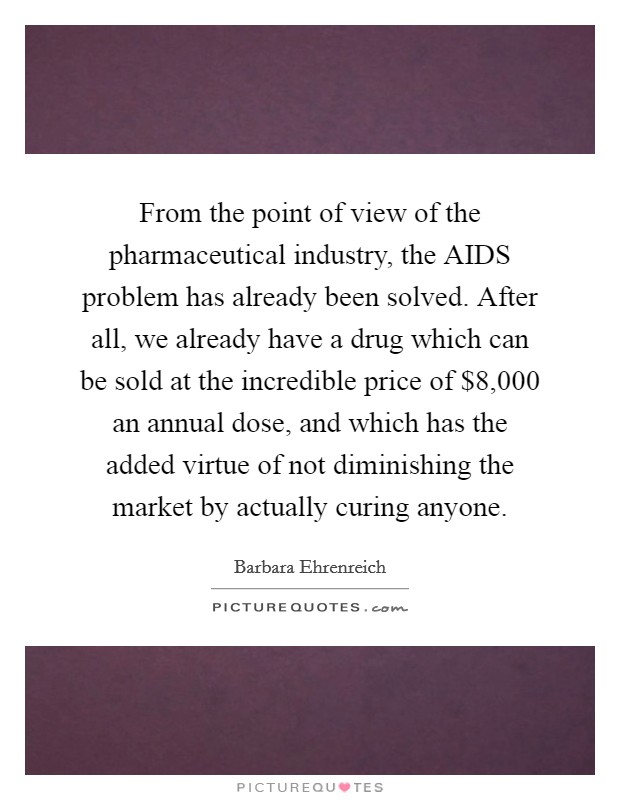 From the point of view of the pharmaceutical industry, the AIDS problem has already been solved. After all, we already have a drug which can be sold at the incredible price of $8,000 an annual dose, and which has the added virtue of not diminishing the market by actually curing anyone Picture Quote #1