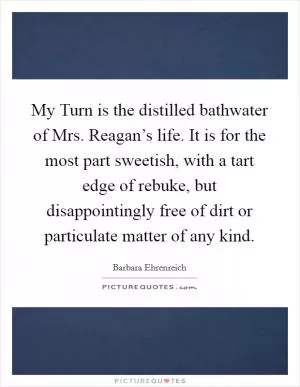 My Turn is the distilled bathwater of Mrs. Reagan’s life. It is for the most part sweetish, with a tart edge of rebuke, but disappointingly free of dirt or particulate matter of any kind Picture Quote #1