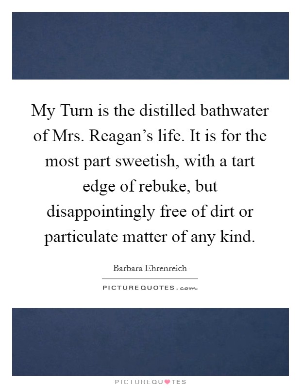 My Turn is the distilled bathwater of Mrs. Reagan's life. It is for the most part sweetish, with a tart edge of rebuke, but disappointingly free of dirt or particulate matter of any kind Picture Quote #1
