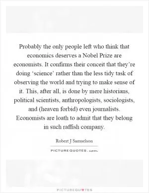 Probably the only people left who think that economics deserves a Nobel Prize are economists. It confirms their conceit that they’re doing ‘science’ rather than the less tidy task of observing the world and trying to make sense of it. This, after all, is done by mere historians, political scientists, anthropologists, sociologists, and (heaven forbid) even journalists. Economists are loath to admit that they belong in such raffish company Picture Quote #1