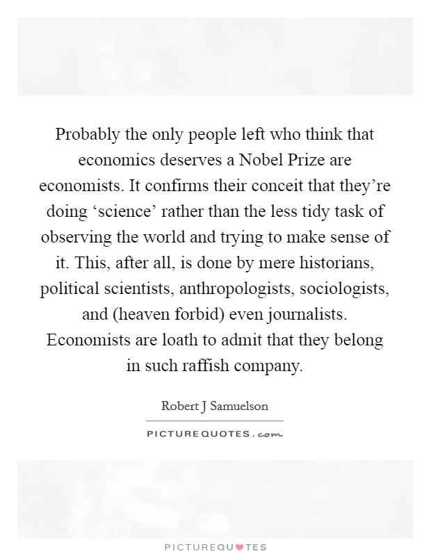 Probably the only people left who think that economics deserves a Nobel Prize are economists. It confirms their conceit that they're doing ‘science' rather than the less tidy task of observing the world and trying to make sense of it. This, after all, is done by mere historians, political scientists, anthropologists, sociologists, and (heaven forbid) even journalists. Economists are loath to admit that they belong in such raffish company Picture Quote #1