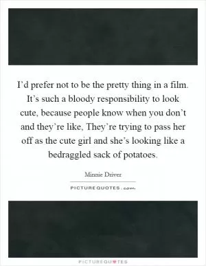 I’d prefer not to be the pretty thing in a film. It’s such a bloody responsibility to look cute, because people know when you don’t and they’re like, They’re trying to pass her off as the cute girl and she’s looking like a bedraggled sack of potatoes Picture Quote #1