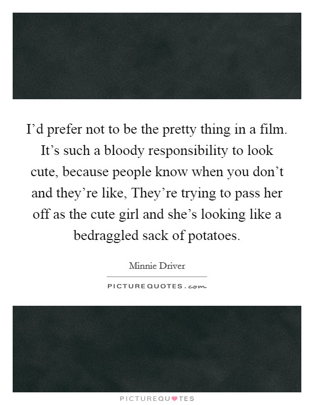 I'd prefer not to be the pretty thing in a film. It's such a bloody responsibility to look cute, because people know when you don't and they're like, They're trying to pass her off as the cute girl and she's looking like a bedraggled sack of potatoes Picture Quote #1