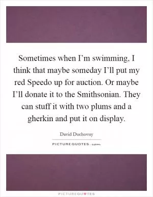 Sometimes when I’m swimming, I think that maybe someday I’ll put my red Speedo up for auction. Or maybe I’ll donate it to the Smithsonian. They can stuff it with two plums and a gherkin and put it on display Picture Quote #1