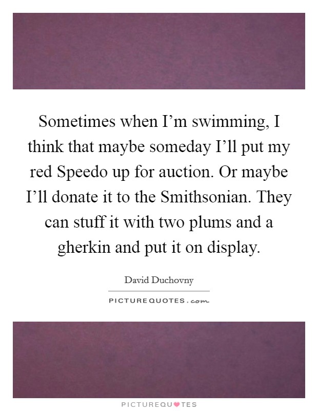 Sometimes when I'm swimming, I think that maybe someday I'll put my red Speedo up for auction. Or maybe I'll donate it to the Smithsonian. They can stuff it with two plums and a gherkin and put it on display Picture Quote #1