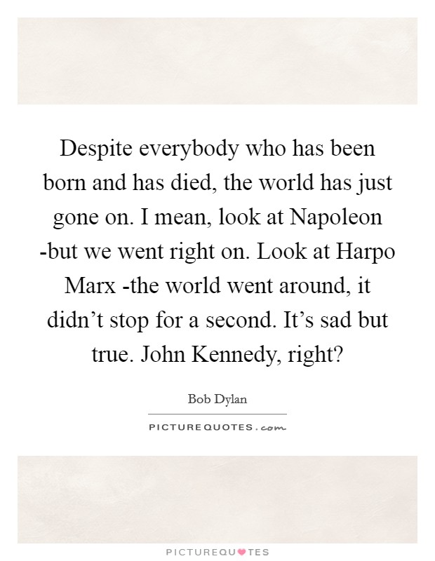 Despite everybody who has been born and has died, the world has just gone on. I mean, look at Napoleon -but we went right on. Look at Harpo Marx -the world went around, it didn't stop for a second. It's sad but true. John Kennedy, right? Picture Quote #1