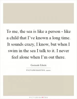 To me, the sea is like a person - like a child that I’ve known a long time. It sounds crazy, I know, but when I swim in the sea I talk to it. I never feel alone when I’m out there Picture Quote #1