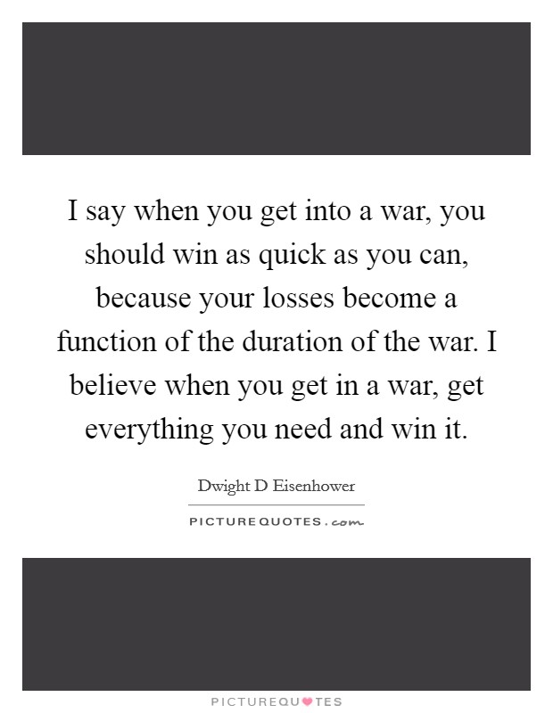 I say when you get into a war, you should win as quick as you can, because your losses become a function of the duration of the war. I believe when you get in a war, get everything you need and win it Picture Quote #1