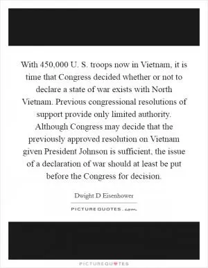 With 450,000 U. S. troops now in Vietnam, it is time that Congress decided whether or not to declare a state of war exists with North Vietnam. Previous congressional resolutions of support provide only limited authority. Although Congress may decide that the previously approved resolution on Vietnam given President Johnson is sufficient, the issue of a declaration of war should at least be put before the Congress for decision Picture Quote #1