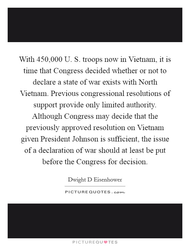 With 450,000 U. S. troops now in Vietnam, it is time that Congress decided whether or not to declare a state of war exists with North Vietnam. Previous congressional resolutions of support provide only limited authority. Although Congress may decide that the previously approved resolution on Vietnam given President Johnson is sufficient, the issue of a declaration of war should at least be put before the Congress for decision Picture Quote #1