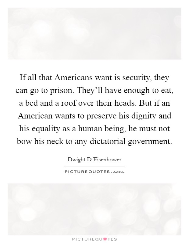 If all that Americans want is security, they can go to prison. They'll have enough to eat, a bed and a roof over their heads. But if an American wants to preserve his dignity and his equality as a human being, he must not bow his neck to any dictatorial government Picture Quote #1