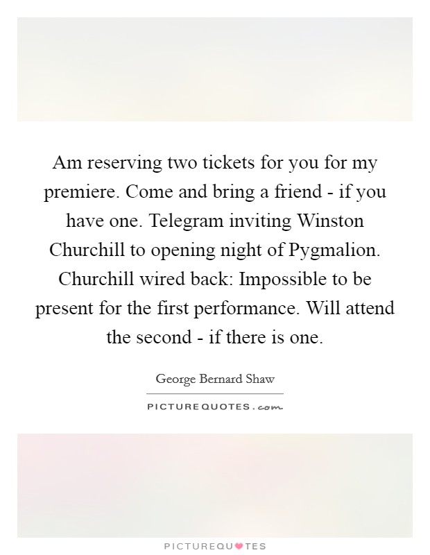 Am reserving two tickets for you for my premiere. Come and bring a friend - if you have one. Telegram inviting Winston Churchill to opening night of Pygmalion. Churchill wired back: Impossible to be present for the first performance. Will attend the second - if there is one Picture Quote #1