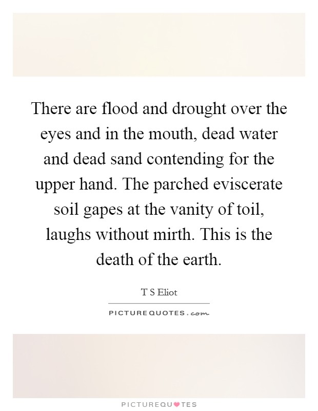 There are flood and drought over the eyes and in the mouth, dead water and dead sand contending for the upper hand. The parched eviscerate soil gapes at the vanity of toil, laughs without mirth. This is the death of the earth Picture Quote #1