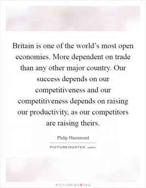 Britain is one of the world’s most open economies. More dependent on trade than any other major country. Our success depends on our competitiveness and our competitiveness depends on raising our productivity, as our competitors are raising theirs Picture Quote #1